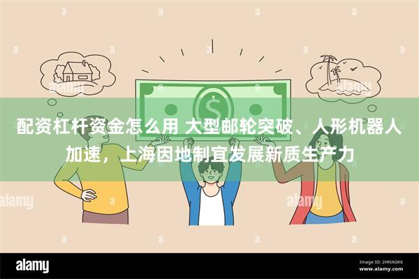 配资杠杆资金怎么用 大型邮轮突破、人形机器人加速，上海因地制宜发展新质生产力