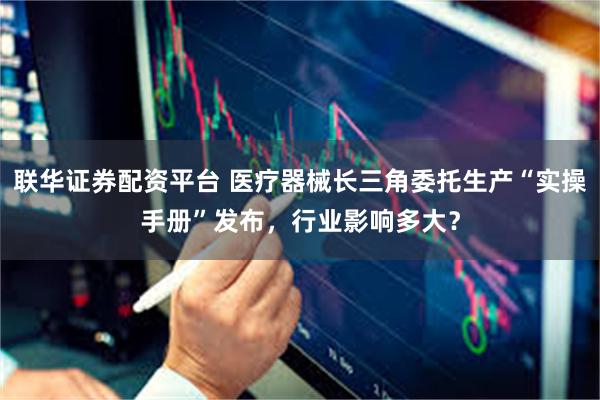 联华证券配资平台 医疗器械长三角委托生产“实操手册”发布，行业影响多大？