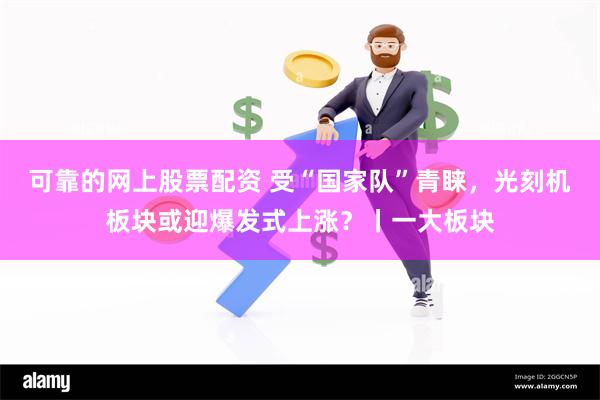 可靠的网上股票配资 受“国家队”青睐，光刻机板块或迎爆发式上涨？丨一大板块