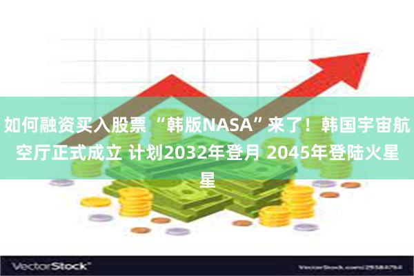 如何融资买入股票 “韩版NASA”来了！韩国宇宙航空厅正式成立 计划2032年登月 2045年登陆火星