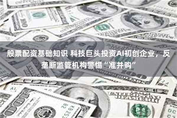 股票配资基础知识 科技巨头投资AI初创企业，反垄断监管机构警惕“准并购”