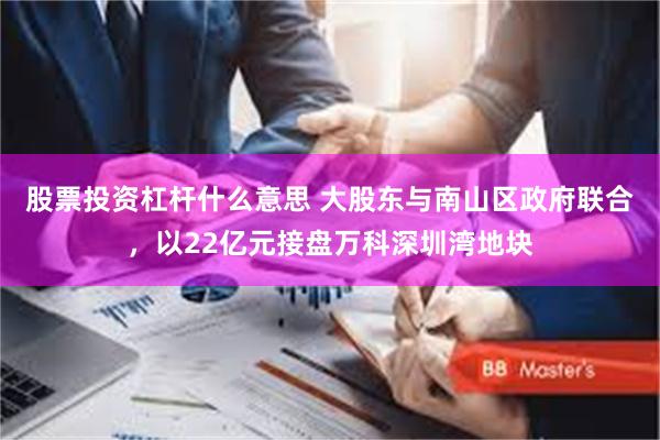 股票投资杠杆什么意思 大股东与南山区政府联合，以22亿元接盘万科深圳湾地块