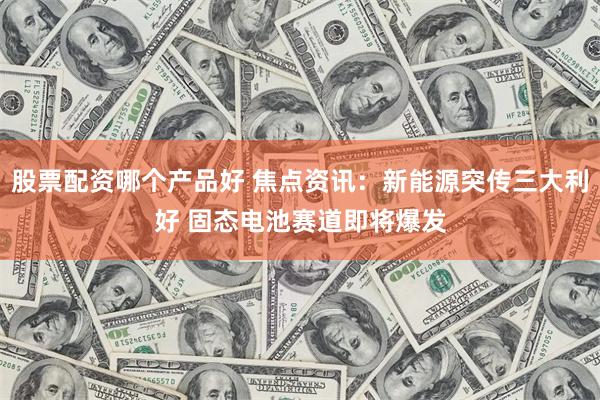 股票配资哪个产品好 焦点资讯:新能源突传三大利好 固态电池赛道即将爆发