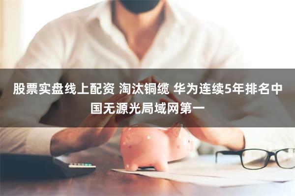 股票实盘线上配资 淘汰铜缆 华为连续5年排名中国无源光局域网第一
