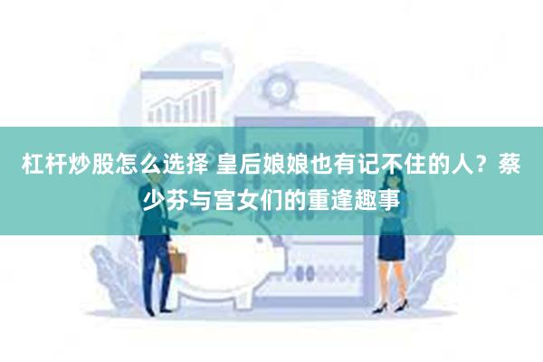 杠杆炒股怎么选择 皇后娘娘也有记不住的人？蔡少芬与宫女们的重逢趣事