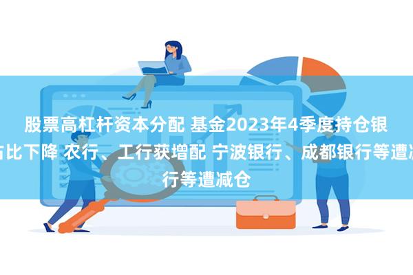 股票高杠杆资本分配 基金2023年4季度持仓银行占比下降 农行、工行获增配 宁波银行、成都银行等遭减仓
