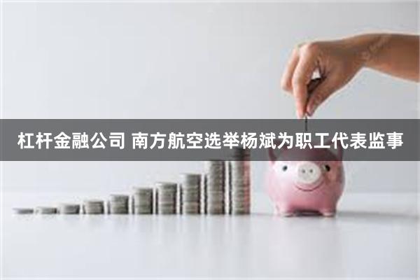 杠杆金融公司 南方航空选举杨斌为职工代表监事