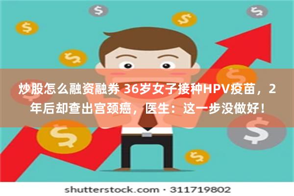 炒股怎么融资融券 36岁女子接种HPV疫苗，2年后却查出宫颈癌，医生：这一步没做好！