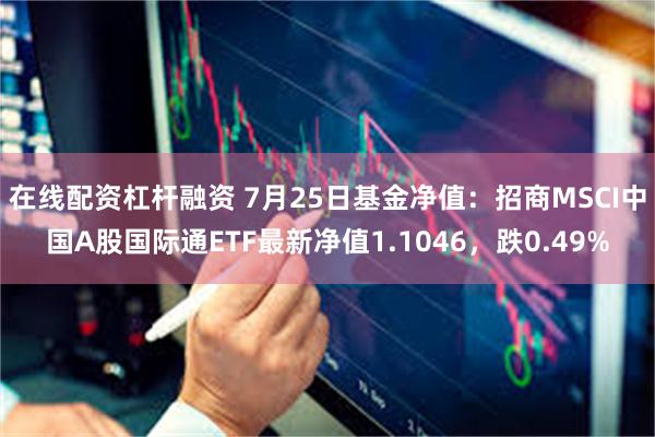 在线配资杠杆融资 7月25日基金净值：招商MSCI中国A股国际通ETF最新净值1.1046，跌0.49%