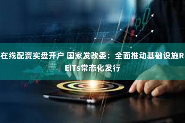 在线配资实盘开户 国家发改委：全面推动基础设施REITs常态化发行