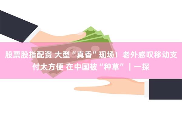 股票股指配资 大型“真香”现场！老外感叹移动支付太方便 在中国被“种草”｜一探