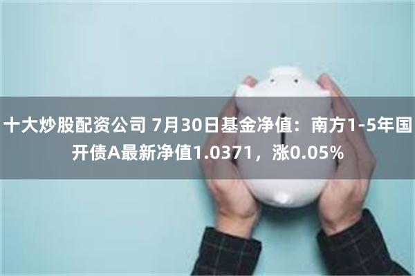十大炒股配资公司 7月30日基金净值：南方1-5年国开债A最新净值1.0371，涨0.05%