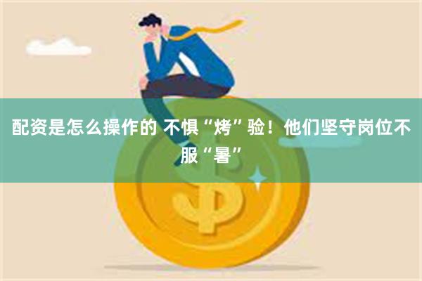 配资是怎么操作的 不惧“烤”验！他们坚守岗位不服“暑”