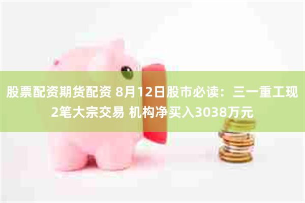 股票配资期货配资 8月12日股市必读：三一重工现2笔大宗交易 机构净买入3038万元