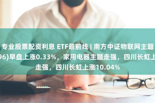 专业股票配资利息 ETF最前线 | 南方中证物联网主题ETF(159896)早盘上涨0.33%，家用电器主题走强，四川长虹上涨10.04%