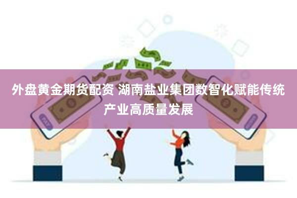 外盘黄金期货配资 湖南盐业集团数智化赋能传统产业高质量发展