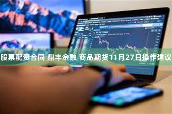 股票配资合同 鼎丰金融 商品期货11月27日操作建议