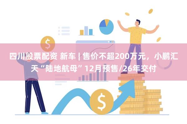 四川股票配资 新车 | 售价不超200万元，小鹏汇天“陆地航母”12月预售/26年交付