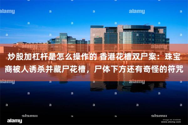 炒股加杠杆是怎么操作的 香港花槽双尸案：珠宝商被人诱杀并藏尸花槽，尸体下方还有奇怪的符咒