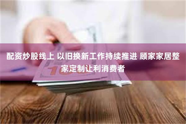 配资炒股线上 以旧换新工作持续推进 顾家家居整家定制让利消费者