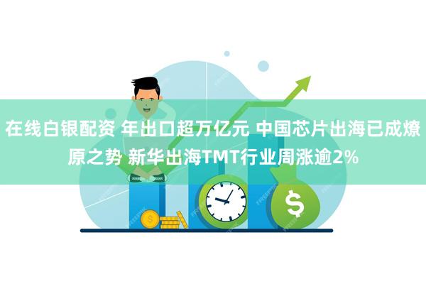 在线白银配资 年出口超万亿元 中国芯片出海已成燎原之势 新华出海TMT行业周涨逾2%