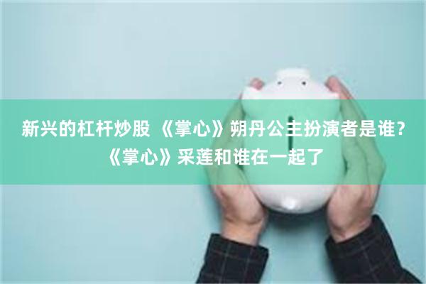新兴的杠杆炒股 《掌心》朔丹公主扮演者是谁？《掌心》采莲和谁在一起了