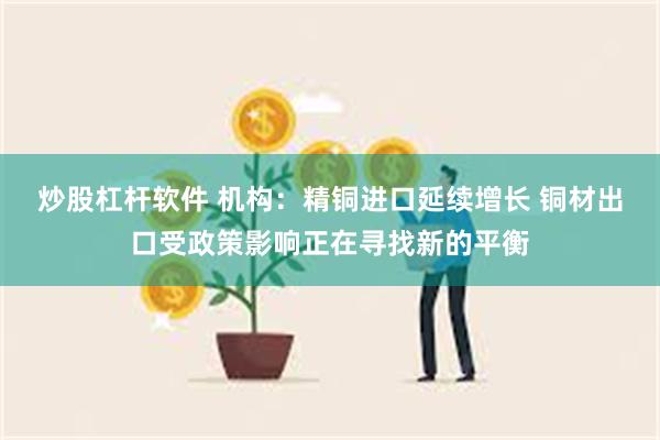 炒股杠杆软件 机构：精铜进口延续增长 铜材出口受政策影响正在寻找新的平衡
