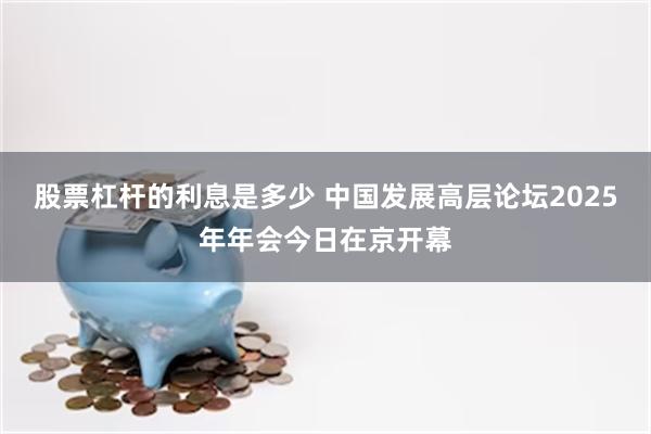 股票杠杆的利息是多少 中国发展高层论坛2025年年会今日在京开幕