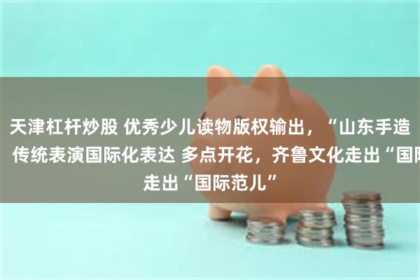 天津杠杆炒股 优秀少儿读物版权输出，“山东手造”远销，传统表演国际化表达 多点开花，齐鲁文化走出“国际范儿”