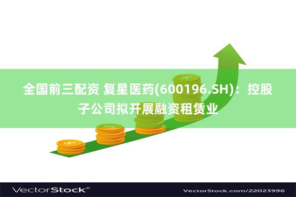 全国前三配资 复星医药(600196.SH)：控股子公司拟开展融资租赁业