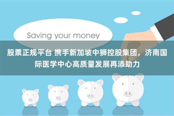 股票正规平台 携手新加坡中狮控股集团，济南国际医学中心高质量发展再添助力