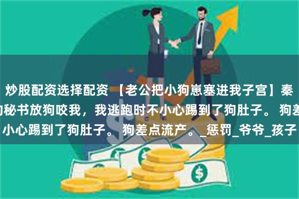炒股配资选择配资 【老公把小狗崽塞进我子宫】秦然周如音周京杭 老公的秘书放狗咬我，我逃跑时不小心踢到了狗肚子。 狗差点流产。_惩罚_爷爷_孩子