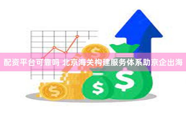 配资平台可靠吗 北京海关构建服务体系助京企出海