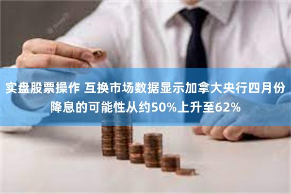 实盘股票操作 互换市场数据显示加拿大央行四月份降息的可能性从约50%上升至62%