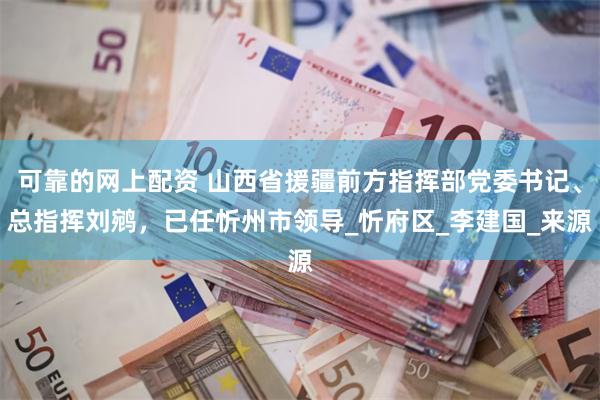 可靠的网上配资 山西省援疆前方指挥部党委书记、总指挥刘鹓，已任忻州市领导_忻府区_李建国_来源