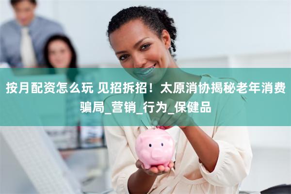 按月配资怎么玩 见招拆招！太原消协揭秘老年消费骗局_营销_行为_保健品