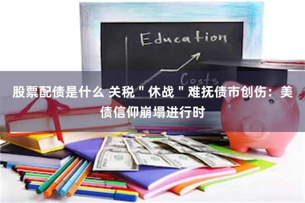 股票配债是什么 关税＂休战＂难抚债市创伤：美债信仰崩塌进行时