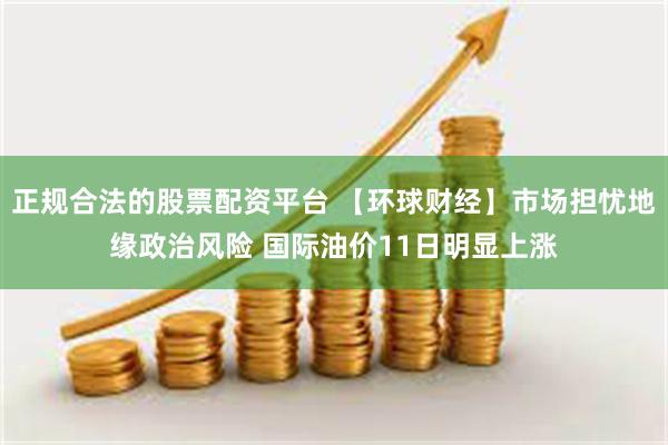 正规合法的股票配资平台 【环球财经】市场担忧地缘政治风险 国际油价11日明显上涨