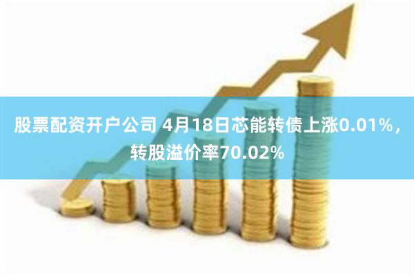 股票配资开户公司 4月18日芯能转债上涨0.01%，转股溢价率70.02%