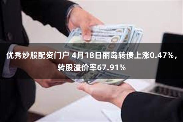 优秀炒股配资门户 4月18日丽岛转债上涨0.47%，转股溢价率67.91%