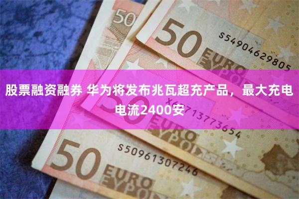 股票融资融券 华为将发布兆瓦超充产品，最大充电电流2400安