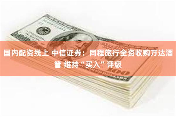 国内配资线上 中信证券：同程旅行全资收购万达酒管 维持“买入”评级