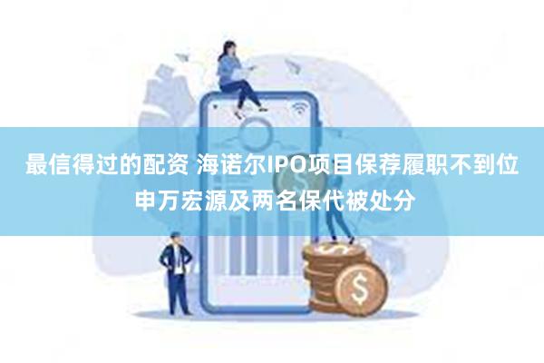 最信得过的配资 海诺尔IPO项目保荐履职不到位 申万宏源及两名保代被处分