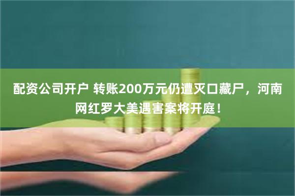 配资公司开户 转账200万元仍遭灭口藏尸，河南网红罗大美遇害案将开庭！