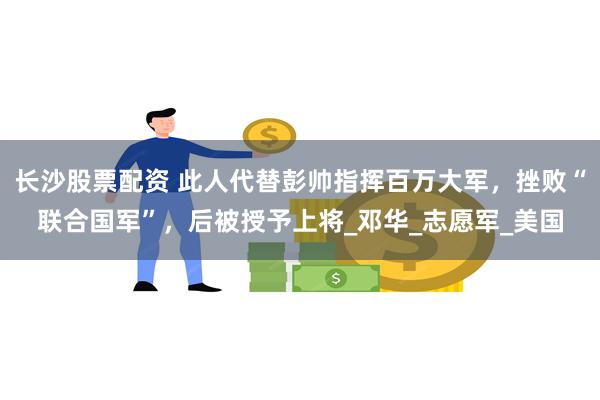 长沙股票配资 此人代替彭帅指挥百万大军，挫败“联合国军”，后被授予上将_邓华_志愿军_美国