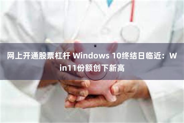 网上开通股票杠杆 Windows 10终结日临近：Win11份额创下新高