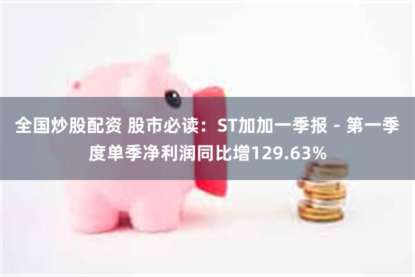 全国炒股配资 股市必读：ST加加一季报 - 第一季度单季净利润同比增129.63%