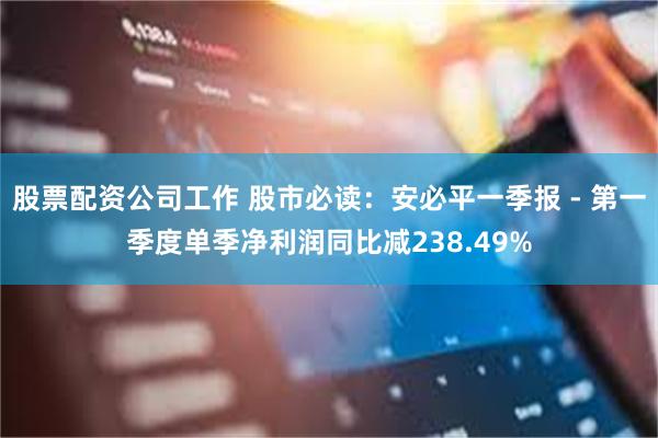 股票配资公司工作 股市必读：安必平一季报 - 第一季度单季净利润同比减238.49%