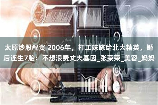 太原炒股配资 2006年，打工妹嫁给北大精英，婚后连生7胎：不想浪费丈夫基因_张荣荣_美容_妈妈