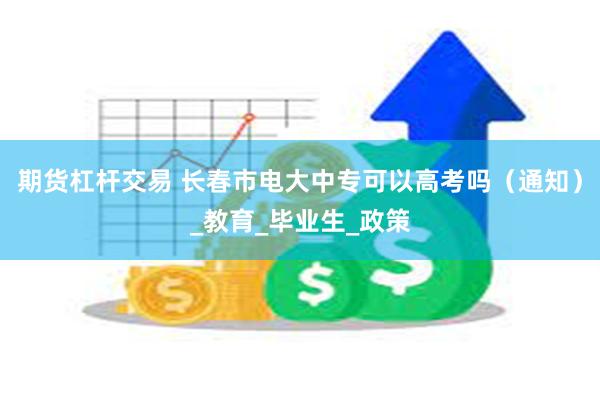 期货杠杆交易 长春市电大中专可以高考吗（通知）_教育_毕业生_政策
